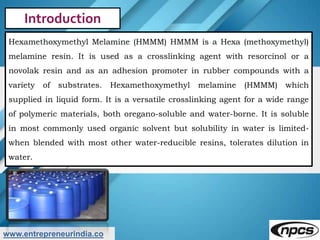 www.entrepreneurindia.co
Introduction
Hexamethoxymethyl Melamine (HMMM) HMMM is a Hexa (methoxymethyl)
melamine resin. It ...
