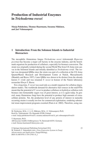 23
Production of Industrial Enzymes
in Trichoderma reesei
Marja Paloheimo, Thomas Haarmann, Susanna Mäkinen,
and Jari Vehmaanperä
1  Introduction: From the Solomon Islands to Industrial
Bioreactors
The mesophilic filamentous fungus Trichoderma reesei (teleomorph Hypocrea
­jecorina) has become a major cell factory in the enzyme industry, and the bench-
mark organism for production of cellulases, especially for biomass conversion. The
strain was originally isolated during the second World War from US Army tent can-
vas in the Solomon Islands and initially identified as Trichoderma viride. The iso-
late was designated QM6a since the strain was part of a collection at the US Army
QuarterMaster Research and Development Centre at Natick, Massachusetts
(Mandels and Reese 1957). Later QM6a was shown to be distinct from the already
known T. viride and was renamed T. reesei in honour of the Natick laboratory
researcher Elwyn T. Reese.
For a long time, T. reesei was used only as a model organism for cellulose degra-
dation studies. The worldwide demand for alternative fuel sources in the mid1970s
meant that the potential of T. reesei to produce cellulases to hydrolyse cellulose-rich
biomass into fermentable sugars was of great interest, as it is again today. In gen-
eral, many filamentous fungi have the potential to produce high amounts of extra-
cellular proteins. Yet, the production level of any protein of interest in naturally
occurring strains is usually too low for commercial exploitation, rendering substan-
tial strain improvement programs essential (Punt et al. 2002). Therefore, using ran-
M. Paloheimo, M.Sc. (*) • S. Mäkinen, M.Sc. • J. Vehmaanperä, Ph.D.
Roal Oy, Tykkimäentie 15b, Rajamäki 05200, Finland
e-mail: marja.paloheimo@roal.fi; susanna.makinen@roal.fi; jari.vehmaanpera@roal.fi
T. Haarmann, Ph.D.
AB Enzymes GmbH, Feldbergstrasse 78, Darmstadt 64293, Germany
e-mail: thomas.haarmann@abenzymes.com
© Springer International Publishing Switzerland 2016
M. Schmoll, C. Dattenböck (eds.), Gene Expression Systems in Fungi:
Advancements and Applications, Fungal Biology,
DOI 10.1007/978-3-319-27951-0_2
 
