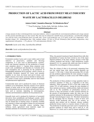IJRET: International Journal of Research in Engineering and Technology ISSN: 2319-1163
__________________________________________________________________________________________
Volume: 02 Issue: 04 | Apr-2013, Available @ http://www.ijret.org 630
PRODUCTION OF LACTIC ACID FROM SWEET MEAT INDUSTRY
WASTE BY LACTOBACILLUS DELBRUKI
Antara Guha1
, Soumitra Banerjee 2
& Debabrata Bera3
1, 2, 3
Food Technology, Techno India, Salt lake, Kolkata, India
beradebabrata@yahoo.co.in
Abstract
A large amount of whey is discharged from sweet meat industry, which is responsible for environmental pollution and a large amount
of whey protein and milk sugar are also wasted. This whey may be utilized for valuable lactic acid production. Lactobacillus delbruki
was used for lactic acid production from cow-milk whey. Lactic acid production was 12.22 gm/L at pH: 6.8, temperature: 420
C,
Inculum volume: 4% , fermentation time: 24hr, medium volume: 125 mL in 250 mL Erlenmeyer flask, medium composition, whey
supplemented with peptone : 1.5%, glucose: 2.0% and ammonium chloride: 1.0%.
Keywords: Lactic acid, whey, Lactobacillus delbruki
Short title: Lactic acid production from whey
--------------------------------------------------------------------***-----------------------------------------------------------------------
1. INTRODUCTION:
Fermentative product Lactic acid is most widely used in food
industries as preservative, acidulant and flavoring
components. It is also used in pharmaceutical, cosmetic,
textile and chemical industries for the production of lactate
ester, propylene glycol, 2, 3-pentan dione, propionic acid,
acrylic acid, acetaldehyde and dilactide [1]. Currently lactic
acid consumption rate is increasing for the production of
biodegradable polylacted (PLA) polymer, which is known as
sustainable bio-plastic material [2]. Lactic acid naturally
available in two form: d(-)-lactic acid and l(+)-lactic acid.
Higher amount of d(-)-lactic acid are harmful to humans [3].
L(-) isomer of lactic acid is preferably used for food related
and pharmaceutical applications.
Commercially lactic acid is produced by means of chemical
synthesis or by fermentation. Racemic mixture of two optical
isomers of lactic acids are the result of chemical synthesis,
where fermentation process can yield an optically pure form of
lactic acid or racemate, depending on microorganisms,
substrate and fermentation conditions for the production [4].
Generally lactic acid is produced by hydrolysis of acetonitril
derivatives from acetaldehyde and hydrogen cyanide, which
are produced by petrochemical process. So, chemical synthesis
may be limited due to limiting source of naturally available
raw materials in future and negative feature for environmental
pollution. Whereas renewable sources including lingo-
cellulose, starch, agricultural waste materials, sugars are
abundant substrates for fermentative production.
Whey, the greenish translucent liquid obtained from milk after
precipitation of casein, has been viewed as one of the major
disposal problems of the dairy industry, because of the high
volumes produced and having a high biochemical oxygen
demand [5, 6]. As a general rule, about nine litres of whey is
obtained for every kilogram of cheese produced.
Thus, the volume of whey to be processed, originating from
just one typical large scale cheese making operation can
exceed 1 x 106 L/day. A dairy farm processing 100 t of milk
per day produces approximately the same amount of organic
products in its effluent, as would a town with 55000 residents
[7].
The production of these products in large quantities leads to
enormous quantities of whey as a byproduct in the dairy
industries, which represents 85-95% of the milk volume and
retains 55% of milk nutrients. Among the most abundant of
these nutrients are lactose, soluble proteins, lipids and mineral
salts [5, 6]. The availability of carbohydrate reservoir of
lactose in whey and presence of other essential nutrients for
the growth of microorganisms makes the whey one of the
potential substrate for the production of different bio-products
through biotechnological means [3]. Microbial fermentation
has the advantage that by choosing a strain of lactic acid
bacteria (LAB) producing only one of the isomers, an
optically pure product can be obtained, whereas synthetic
production always results in a racemic mixture of lactic acid.
The production of optically pure lactic acid is essential for the
polymer synthesis in which lactic acid is used [8, 9, 10].
Moreover, L(+) lactic acid is used by human metabolism due
 