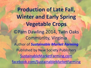 Production of Late Fall,
Winter and Early Spring
Vegetable Crops
©Pam Dawling 2014, Twin Oaks
Community, Virginia
Author of Sustainable Market Farming
Published by New Society Publishers
SustainableMarketFarming.com
facebook.com/SustainableMarketFarming
 