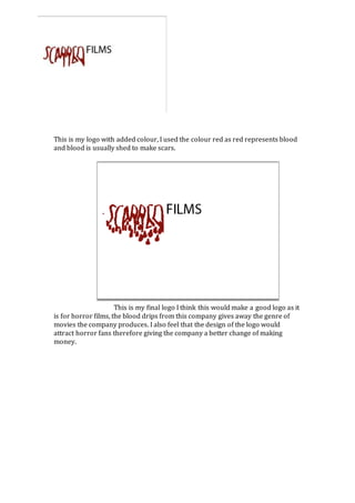 This is my logo with added colour, I used the colour red as red represents blood 
and blood is usually shed to make scars. 
This is my final logo I think this would make a good logo as it 
is for horror films, the blood drips from this company gives away the genre of 
movies the company produces. I also feel that the design of the logo would 
attract horror fans therefore giving the company a better change of making 
money. 
