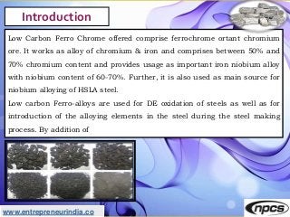 www.entrepreneurindia.co
Introduction
Low Carbon Ferro Chrome offered comprise ferrochrome ortant chromium
ore. It works a...