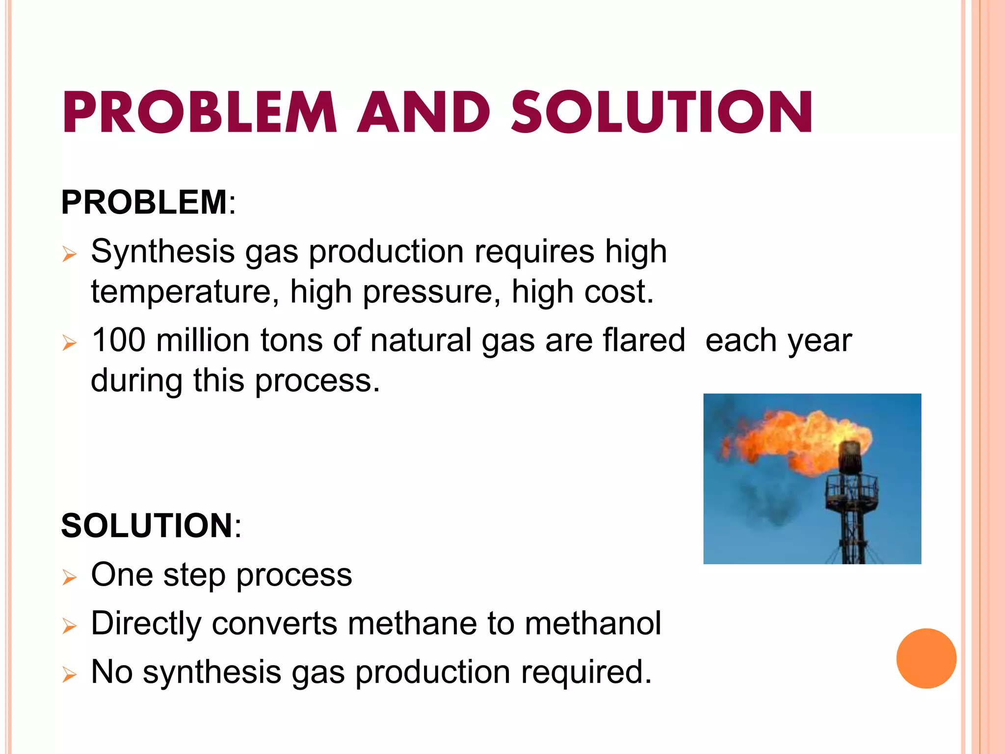 PROBLEM AND SOLUTION
PROBLEM:
 Synthesis gas production requires high
temperature, high pressure, high cost.
 100 million tons of natural gas are flared each year
during this process.
SOLUTION:
 One step process
 Directly converts methane to methanol
 No synthesis gas production required.
 