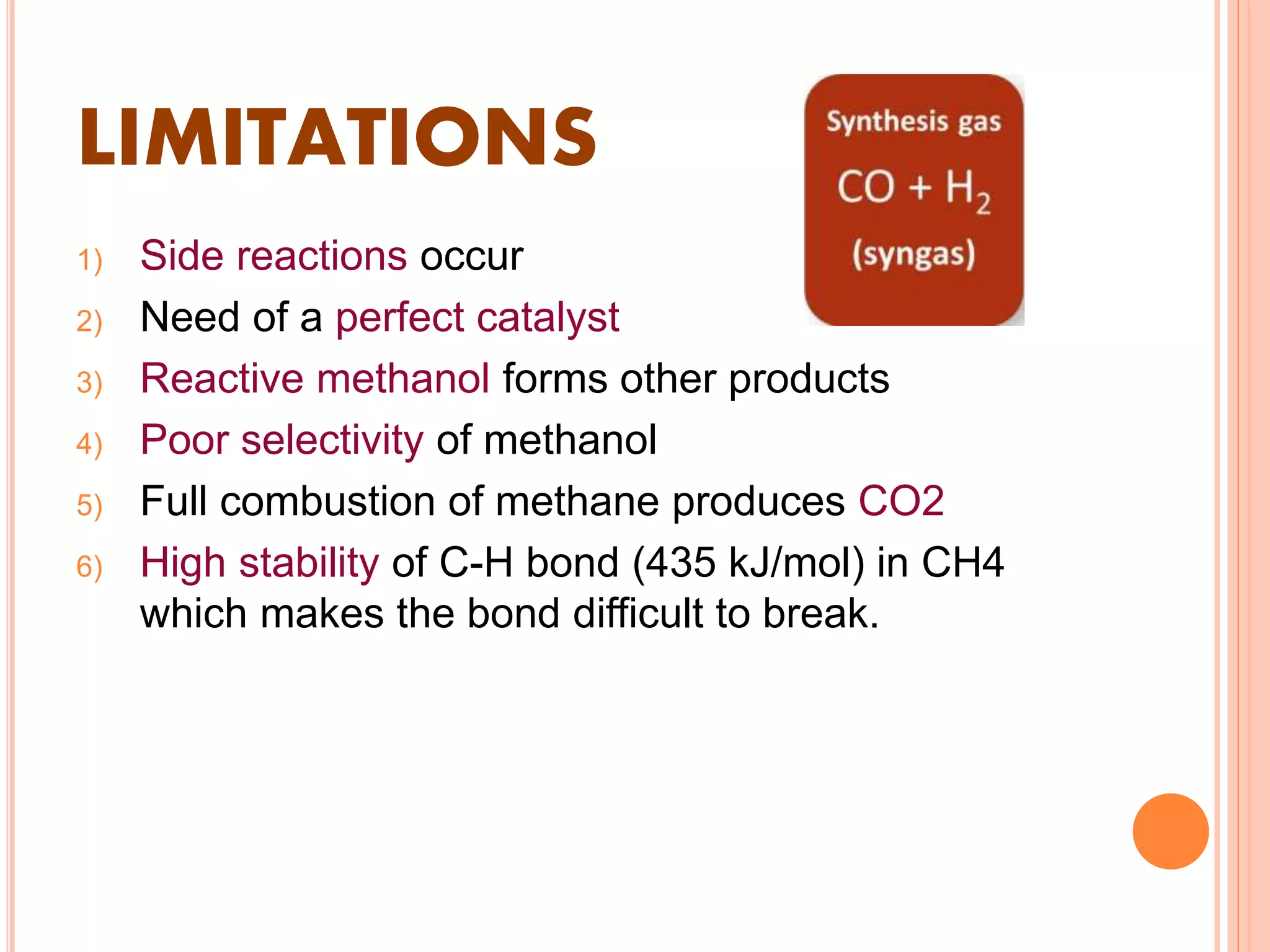 LIMITATIONS
1) Side reactions occur
2) Need of a perfect catalyst
3) Reactive methanol forms other products
4) Poor selectivity of methanol
5) Full combustion of methane produces CO2
6) High stability of C-H bond (435 kJ/mol) in CH4
which makes the bond difficult to break.
 