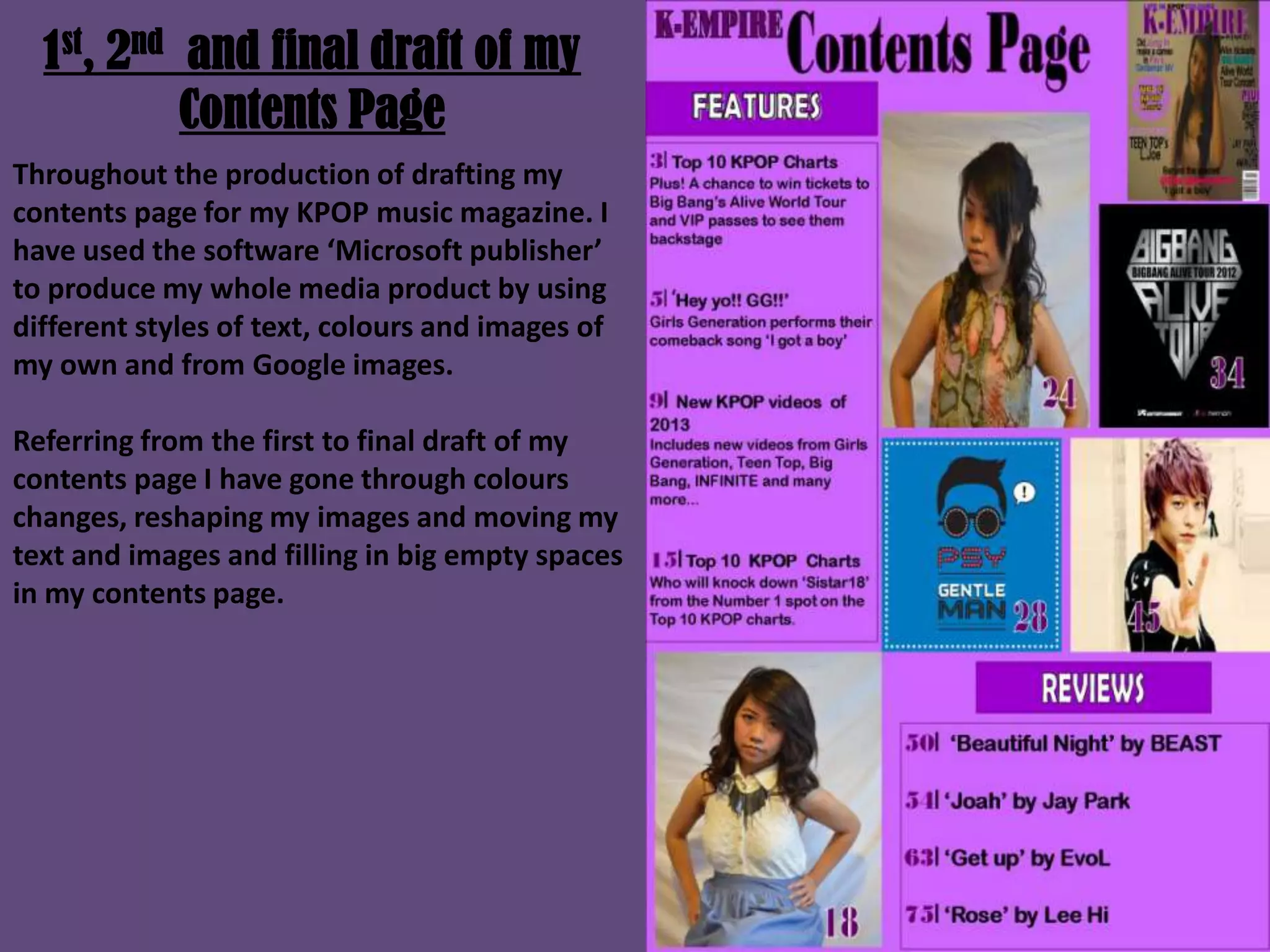 1st, 2nd and final draft of my
Contents Page
Throughout the production of drafting my
contents page for my KPOP music magazine. I
have used the software ‘Microsoft publisher’
to produce my whole media product by using
different styles of text, colours and images of
my own and from Google images.
Referring from the first to final draft of my
contents page I have gone through colours
changes, reshaping my images and moving my
text and images and filling in big empty spaces
in my contents page.
 