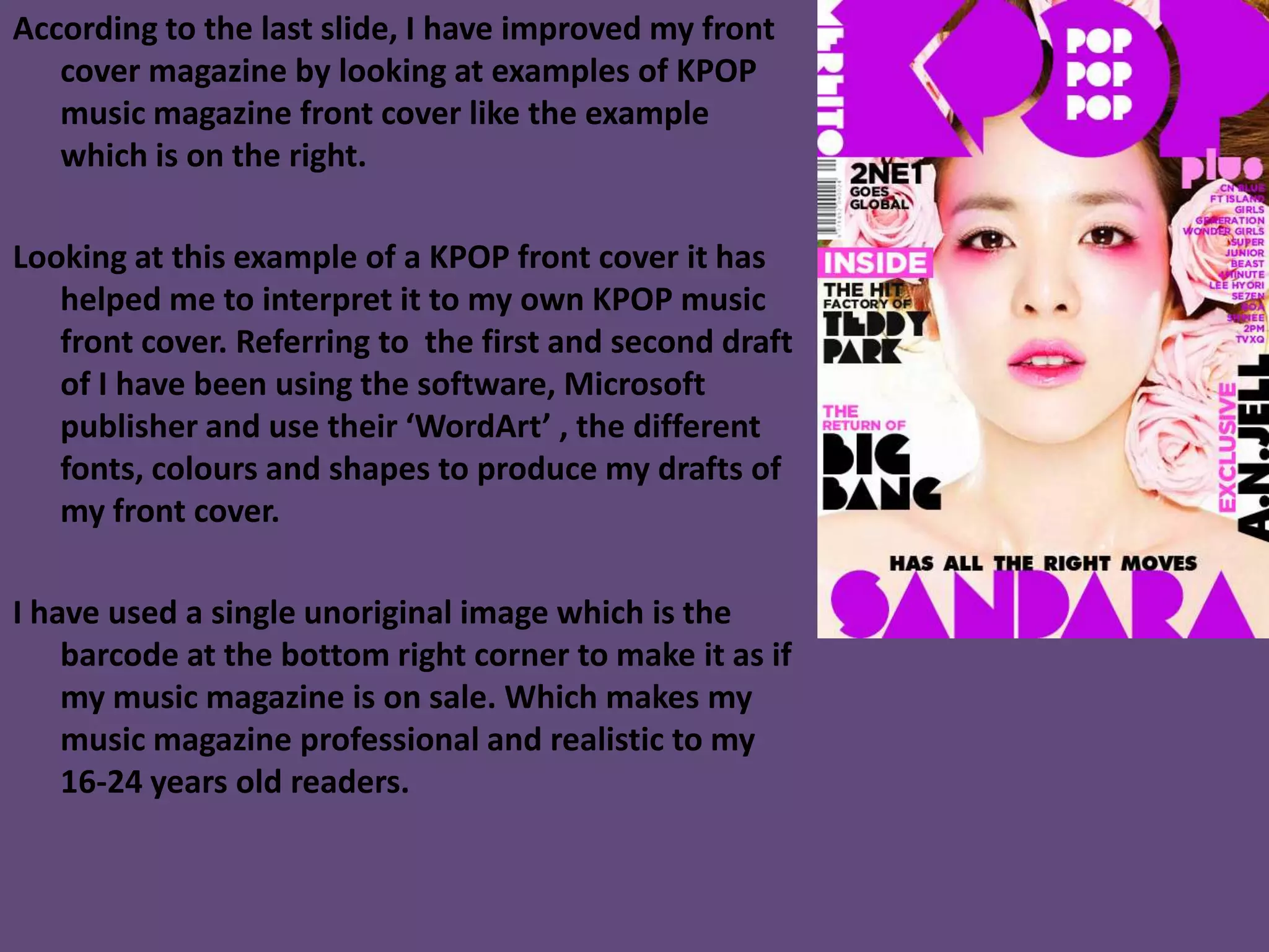 According to the last slide, I have improved my front
cover magazine by looking at examples of KPOP
music magazine front cover like the example
which is on the right.
Looking at this example of a KPOP front cover it has
helped me to interpret it to my own KPOP music
front cover. Referring to the first and second draft
of I have been using the software, Microsoft
publisher and use their ‘WordArt’ , the different
fonts, colours and shapes to produce my drafts of
my front cover.
I have used a single unoriginal image which is the
barcode at the bottom right corner to make it as if
my music magazine is on sale. Which makes my
music magazine professional and realistic to my
16-24 years old readers.
 