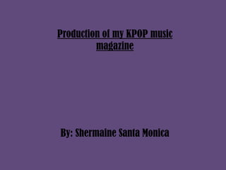 Production of my KPOP music
magazine
By: Shermaine Santa Monica
 
