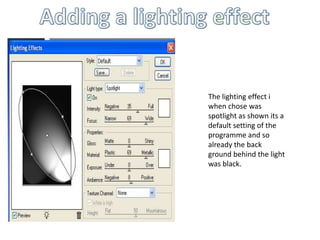 Adding a lighting effect The lighting effect i when chose was spotlight as shown its a default setting of the programme and so already the back ground behind the light was black.   