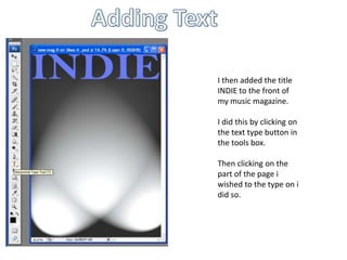 Adding Text I then added the title INDIE to the front of my music magazine. I did this by clicking on the text type button in the tools box.Then clicking on the part of the page i wished to the type on i did so.
