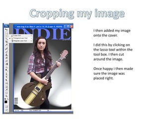 Cropping my image I then added my image onto the cover. I did this by clicking on the lasso tool within the tool box. I then cut around the image. Once happy i then made sure the image was placed right.
