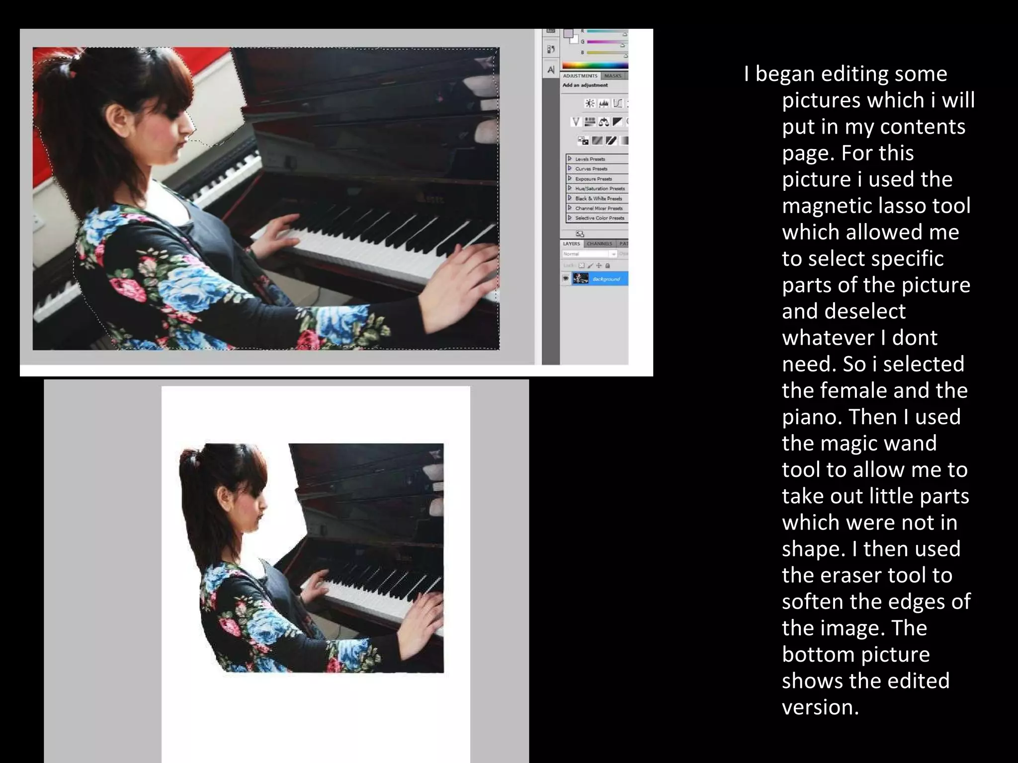 I began editing some pictures which i will put in my contents page. For this picture i used the magnetic lasso tool which allowed me to select specific parts of the picture and deselect whatever I dont need. So i selected the female and the piano. Then I used the magic wand tool to allow me to take out little parts which were not in shape. I then used the eraser tool to soften the edges of the image. The bottom picture shows the edited version.  