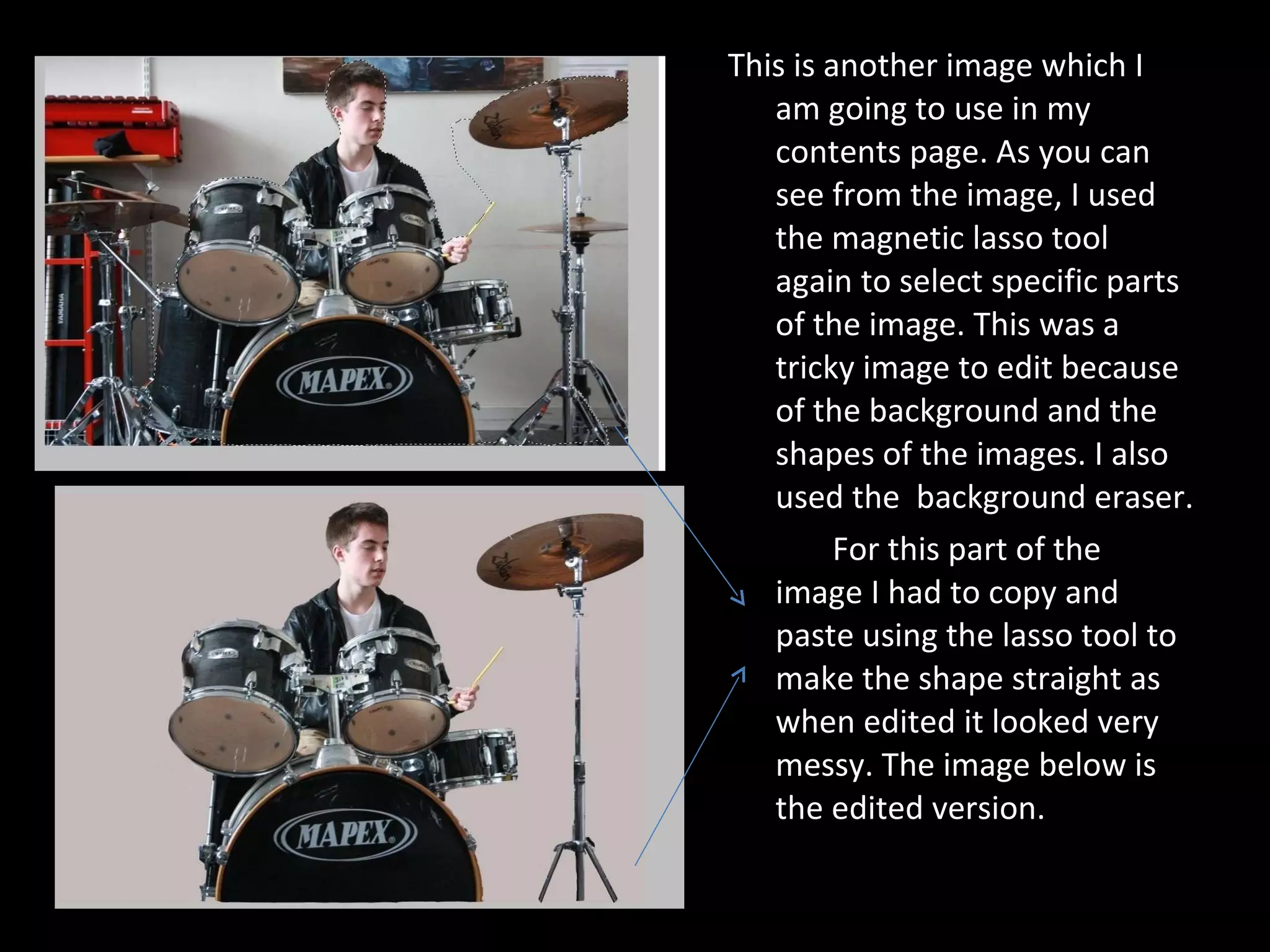 This is another image which I am going to use in my contents page. As you can see from the image, I used the magnetic lasso tool again to select specific parts of the image. This was a tricky image to edit because of the background and the shapes of the images. I also used the  background eraser.  For this part of the image I had to copy and paste using the lasso tool to make the shape straight as when edited it looked very messy. The image below is the edited version. 