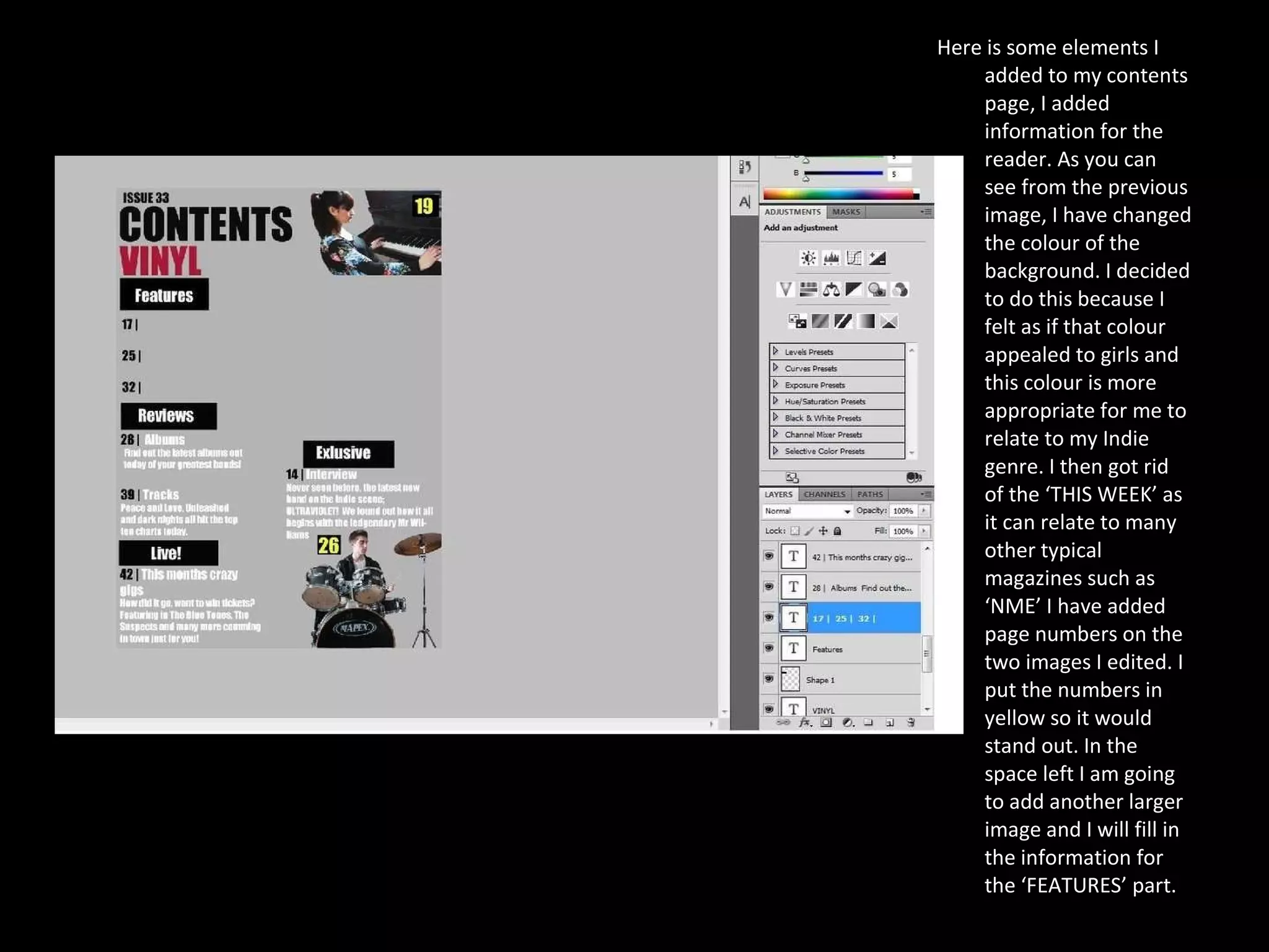 Here is some elements I added to my contents page, I added information for the reader. As you can see from the previous image, I have changed the colour of the background. I decided to do this because I felt as if that colour appealed to girls and this colour is more appropriate for me to relate to my Indie genre. I then got rid of the ‘THIS WEEK’ as it can relate to many other typical magazines such as ‘NME’ I have added page numbers on the two images I edited. I put the numbers in yellow so it would stand out. In the space left I am going to add another larger image and I will fill in the information for the ‘FEATURES’ part.  