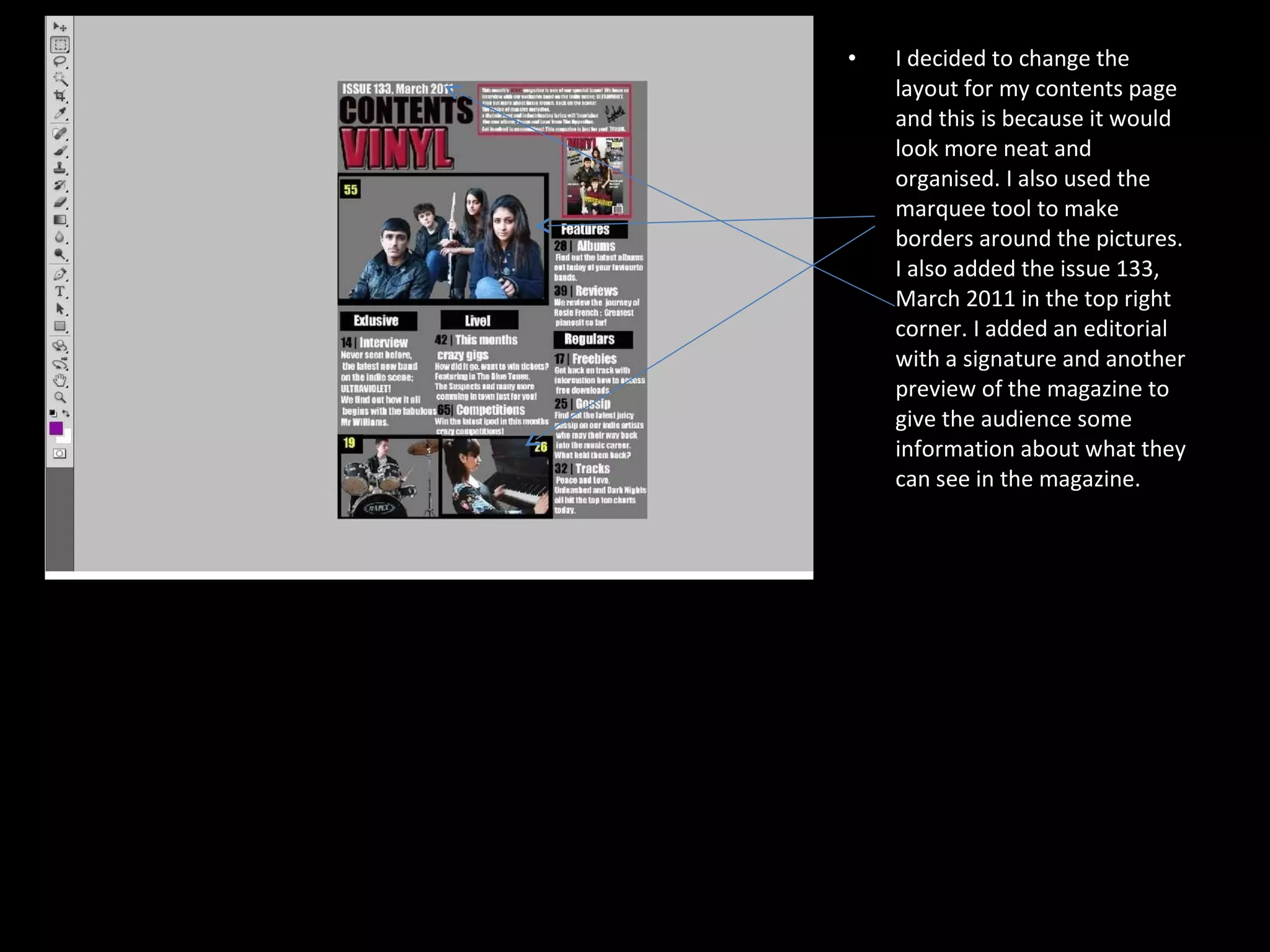 I decided to change the layout for my contents page and this is because it would look more neat and organised. I also used the marquee tool to make borders around the pictures.  I also added the issue 133, March 2011 in the top right corner. I added an editorial with a signature and another preview of the magazine to give the audience some information about what they can see in the magazine.  