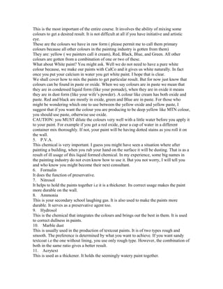 This is the most important of the entire course. It involves the ability of mixing some
colours to get a desired result. It is not difficult at all if you have initiative and artistic
eye.
These are the colours we have in raw form ( please permit me to call them primary
colours because all other colours in the painting industry is gotten from them)
They are: yellow ( we painters call it cream), Red, Black, Blue, and Green. All other
colours are gotten from a combination of one or two of these.
What about White paint? You might ask. Well we do not need to have a pure white
colour because, we make our paints with CalCo and it gives us white naturally. In fact
once you put your calcium in water you get white paint. I hope that is clear.
We shall cover how to mix the paints to get particular result. But for now just know that
colours can be found in paste or oxide. When we say colours are in paste we mean that
they are in condensed liquid form (like your pomade), when they are in oxide it means
they are in dust form (like your wife’s powder). A colour like cream has both oxide and
paste. Red and black are mostly in oxide, green and Blue are in paste. For those who
might be wondering which one to use between the yellow oxide and yellow paste, I
suggest that if you want the colour you are producing to be deep yellow like MTN colour,
you should use paste, otherwise use oxide.
CAUTION: you MUST dilute the colours very well with a little water before you apply it
to your paint. For example if you get a red oxide, pour a cup of water in a different
container mix thoroughly. If not, your paint will be having dotted stains as you roll it on
the wall.
5. P.V.A.
This chemical is very important. I guess you might have seen a situation where after
painting a building, when you rub your hand on the surface it will be dusting. That is as a
result of ill usage of this liquid formed chemical. In my experience, some big names in
the painting industry do not even know how to use it. But you not worry, I will tell you
and who know you might become their next consultant.
6. Formalin
It does the function of preservative.
7. Nitrosol
It helps to hold the paints together i.e it is a thickener. Its correct usage makes the paint
more durable on the wall.
8. Ammonia
This is your secondary school laughing gas. It is also used to make the paints more
durable. It serves as a preservative agent too.
9. Hydrosol
This is the chemical that integrates the colours and brings out the best in them. It is used
to correct dullness in paints.
10. Marble dust
This is usually used in the production of textcoat paints. It is of two types rough and
smooth. The preference is determined by what you want to achieve. If you want sandy
textcoat i.e the one without lining, you use only rough type. However, the combination of
both in the same ratio gives a better result.
11. Acrytext
This is used as a thickener. It holds the seemingly watery paint together.
 