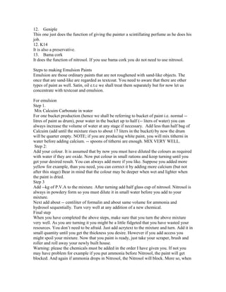 12. Geniple
This one just does the function of giving the painter a scintillating perfume as he does his
job.
12. K14
It is also a preservative.
13. Bama cork
It does the function of nitrosol. If you use bama cork you do not need to use nitrosol.
Steps to making Emulsion Paints
Emulsion are those ordinary paints that are not roughened with sand-like objects. The
once that are sand-like are regarded as textcoat. You need to aware that there are other
types of paint as well. Satin, oil e.t.c we shall treat them separately but for now let us
concentrate with textcoat and emulsion.
For emulsion
Step 1.
Mix Calcuim Carbonate in water
For one bucket production (hence we shall be referring to bucket of paint i.e. normal --
litres of paint as drum), pour water in the bucket up to half (-- liters of water) you can
always increase the volume of water at any stage if necessary. Add less than half bag of
Calcuim (add until the mixture rises to about 17 liters in the bucket) by now the drum
will be quarter empty. NOTE; if you are producing white paint, you will mix titherni in
water before adding calcium. -- spoons of titherni are enough. MIX VERY WELL.
Step 2:
Add your colour. It is assumed that by now you must have diluted the colours as required
with water if they are oxide. Now put colour in small rations and keep turning until you
get your desired result. You can always add more if you like. Suppose you added more
yellow for example, than you need, you can correct it by adding more calcium (but not
after this stage) Bear in mind that the colour may be deeper when wet and lighter when
the paint is dried.
Step 3
Add --kg of P.V.A to the mixture. After turning add half glass cup of nitrosol. Nitrosol is
always in powdery form so you must dilute it in small water before you add to your
mixture.
Next add about -- centiliter of formalin and about same volume for ammonia and
hydrosol sequentially. Turn very well at any addition of a new chemical.
Final step
When you have completed the above steps, make sure that you turn the above mixture
very well. As you are turning it you might be a little fidgeted that you have wasted your
resources. You don’t need to be afraid. Just add acrytext to the mixture and turn. Add it in
small quantity until you get the thickness you desire. However if you add access you
might spoil your mixture. Now that you paint is ready, just take your scraper, brush and
roller and roll away your newly built house.
Warning: please the chemicals must be added in the order I have given you. If not you
may have problem for example if you put ammonia before Nitrosol, the paint will get
blocked. And again if ammonia drops in Nitrosol, the Nitrosol will block. More so, when
 