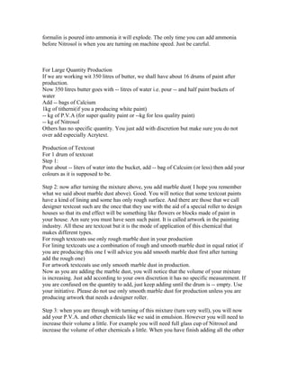 formalin is poured into ammonia it will explode. The only time you can add ammonia
before Nitrosol is when you are turning on machine speed. Just be careful.
For Large Quantity Production
If we are working wit 350 litres of butter, we shall have about 16 drums of paint after
production.
Now 350 litres butter goes with -- litres of water i.e. pour -- and half paint buckets of
water
Add -- bags of Calcium
1kg of titherni(if you a producing white paint)
-- kg of P.V.A (for super quality paint or --kg for less quality paint)
-- kg of Nitrosol
Others has no specific quantity. You just add with discretion but make sure you do not
over add especially Acrytext.
Production of Textcoat
For 1 drum of textcoat
Step 1:
Pour about -- liters of water into the bucket, add -- bag of Calcuim (or less) then add your
colours as it is supposed to be.
Step 2: now after turning the mixture above, you add marble dust( I hope you remember
what we said about marble dust above). Good. You will notice that some textcoat paints
have a kind of lining and some has only rough surface. And there are those that we call
designer textcoat such are the once that they use with the aid of a special roller to design
houses so that its end effect will be something like flowers or blocks made of paint in
your house. Am sure you must have seen such paint. It is called artwork in the painting
industry. All these are textcoat but it is the mode of application of this chemical that
makes different types.
For rough textcoats use only rough marble dust in your production
For lining textcoats use a combination of rough and smooth marble dust in equal ratio( if
you are producing this one I will advice you add smooth marble dust first after turning
add the rough one)
For artwork textcoats use only smooth marble dust in production.
Now as you are adding the marble dust, you will notice that the volume of your mixture
is increasing. Just add according to your own discretion it has no specific measurement. If
you are confused on the quantity to add, just keep adding until the drum is -- empty. Use
your initiative. Please do not use only smooth marble dust for production unless you are
producing artwork that needs a designer roller.
Step 3: when you are through with turning of this mixture (turn very well), you will now
add your P.V.A. and other chemicals like we said in emulsion. However you will need to
increase their volume a little. For example you will need full glass cup of Nitrosol and
increase the volume of other chemicals a little. When you have finish adding all the other
 