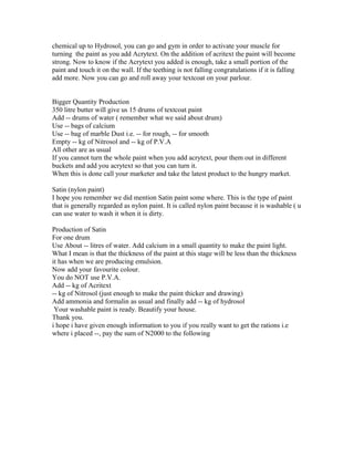 chemical up to Hydrosol, you can go and gym in order to activate your muscle for
turning the paint as you add Acrytext. On the addition of acritext the paint will become
strong. Now to know if the Acrytext you added is enough, take a small portion of the
paint and touch it on the wall. If the teething is not falling congratulations if it is falling
add more. Now you can go and roll away your textcoat on your parlour.
Bigger Quantity Production
350 litre butter will give us 15 drums of textcoat paint
Add -- drums of water ( remember what we said about drum)
Use -- bags of calcium
Use -- bag of marble Dust i.e. -- for rough, -- for smooth
Empty -- kg of Nitrosol and -- kg of P.V.A
All other are as usual
If you cannot turn the whole paint when you add acrytext, pour them out in different
buckets and add you acrytext so that you can turn it.
When this is done call your marketer and take the latest product to the hungry market.
Satin (nylon paint)
I hope you remember we did mention Satin paint some where. This is the type of paint
that is generally regarded as nylon paint. It is called nylon paint because it is washable ( u
can use water to wash it when it is dirty.
Production of Satin
For one drum
Use About -- litres of water. Add calcium in a small quantity to make the paint light.
What I mean is that the thickness of the paint at this stage will be less than the thickness
it has when we are producing emulsion.
Now add your favourite colour.
You do NOT use P.V.A.
Add -- kg of Acritext
-- kg of Nitrosol (just enough to make the paint thicker and drawing)
Add ammonia and formalin as usual and finally add -- kg of hydrosol
Your washable paint is ready. Beautify your house.
Thank you.
i hope i have given enough information to you if you really want to get the rations i.e
where i placed --, pay the sum of N2000 to the following
 