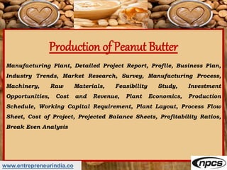 Production of Peanut Butter
Manufacturing Plant, Detailed Project Report, Profile, Business Plan,
Industry Trends, Market Research, Survey, Manufacturing Process,
Machinery, Raw Materials, Feasibility Study, Investment
Opportunities, Cost and Revenue, Plant Economics, Production
Schedule, Working Capital Requirement, Plant Layout, Process Flow
Sheet, Cost of Project, Projected Balance Sheets, Profitability Ratios,
Break Even Analysis
www.entrepreneurindia.co
 