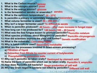 1. What is the Carbon source?
2. What is the nitrogen source?
3. What is the energy source?
4. Is the fermentation aerobic or anaerobic?
5. What is the optimum temperature?
6. Is penicillin a primary or secondary metabolite?
7. What volume fermenter is used?
8. Why isn't a larger fermenter used?
9. When is penicillin produced?
10.How long can it be produced for?
11.What was the first fungus known to produce penicillin?
12.What species produces about 60mg/dm3 of penicillin?
13.How did scientists improve the yield still further?
14.What is the substrate?
15.Why is batch culture used?
16.What are the processes involved in down-stream processing?
a)
b)
c)
17.Why can't penicillin be taken orally?
18.Name the form of penicillin which can be taken orally.
19.How does Penicillin kill bacteria?
20.Why are Gram negative bacteria not killed by penicillin?
lactose
yeast
glucose
aerobic
25 - 27ºC
secondary
40 – 200 dm3
To difficult to aerate
40 hours – after main increase in fungal mass
140 hours (180 – 40 hours)
Penicillin notatum
Penicillin chrysogenum
Genetic modification
Corn steep liquor
Secondary metabolite
Filtration of liquid
Extraction from filtrate by counter current of butylacetate
Precipitation by potassium salts
Destroyed by stomach acid
Penicillin V, ampicillin
Stops production of cell wall
Different cell wall
 