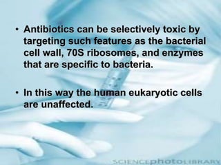 • Antibiotics can be selectively toxic by
targeting such features as the bacterial
cell wall, 70S ribosomes, and enzymes
that are specific to bacteria.
• In this way the human eukaryotic cells
are unaffected.
 