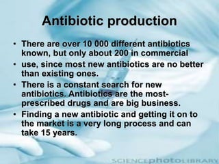 Antibiotic production
• There are over 10 000 different antibiotics
known, but only about 200 in commercial
• use, since most new antibiotics are no better
than existing ones.
• There is a constant search for new
antibiotics. Antibiotics are the most-
prescribed drugs and are big business.
• Finding a new antibiotic and getting it on to
the market is a very long process and can
take 15 years.
 