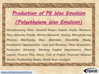 www.entrepreneurindia.co
Production of PE Wax Emulsion
(Polyethylene Wax Emulsion)
Manufacturing Plant, Detailed Project Report, Profile, Business
Plan, Industry Trends, Market Research, Survey, Manufacturing
Process, Machinery, Raw Materials, Feasibility Study,
Investment Opportunities, Cost and Revenue, Plant Economics,
Production Schedule, Working Capital Requirement, Plant
Layout, Process Flow Sheet, Cost of Project, Projected Balance
Sheets, Profitability Ratios, Break Even Analysis
 