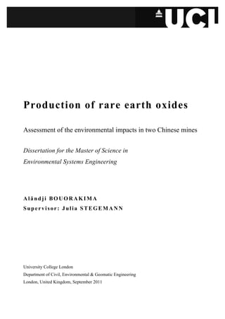 Production of rare earth oxides

Assessment of the environmental impacts in two Chinese mines


Dissertation for the Master of Science in
Environmental Systems Engineering




Aländji BOUORAKIMA
Supervisor: Julia STEGEMANN




University College London
Department of Civil, Environmental & Geomatic Engineering
London, United Kingdom, September 2011
 
