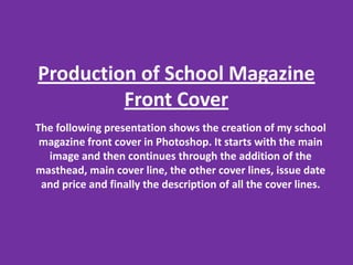 Production of School Magazine Front Cover The following presentation shows the creation of my school magazine front cover in Photoshop. It starts with the main image and then continues through the addition of the masthead, main cover line, the other cover lines, issue date and price and finally the description of all the cover lines.  