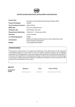 1
UNITED NATIONS INDUSTRIAL DEVELOPMENT ORGANIZATION
Project title:
Production of the Industrial Development Report 2024
Project ID Number: 230088
Area/Location/Countries: Global, Global
RBM Code: IC4 Cross-cutting Services
Thematic code IC42 Pol.Adv., Res., Stat.
Planned start-finish date: 1 May 2023 – 31 December 2024
Duration: 1 year 8 months
Co-ordinating agency: UNIDO
Counterpart:
UNIDO will implement the project in close collaboration with
external experts and advisors
Budget: Total budget EUR 200,000
Brief description:
The purpose of this project is to support the production of the 2024 edition of the Industrial
Development Report to ensure that it meets the quality standards required by the flagship
publication of the Organization. The project supports the production of background materials for
the report, the organization of expert group meetings to discuss the content and overall strategy
of the report, and the provision of editorial, printing and translation services connected to the
finalization and publication of the report.
Approved:
Signature: Date: Name and title:
On behalf of
UNIDO ___________________ ____________ ______________________________
 