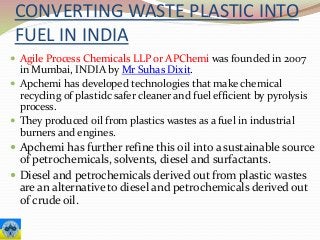 CONVERTING WASTE PLASTIC INTO
FUEL IN INDIA
 Agile Process Chemicals LLP or APChemi was founded in 2007
in Mumbai, INDIA by Mr Suhas Dixit.
 Apchemi has developed technologies that make chemical
recycling of plastidc safer cleaner and fuel efficient by pyrolysis
process.
 They produced oil from plastics wastes as a fuel in industrial
burners and engines.
 Apchemi has further refine this oil into a sustainable source
of petrochemicals, solvents, diesel and surfactants.
 Diesel and petrochemicals derived out from plastic wastes
are an alternative to diesel and petrochemicals derived out
of crude oil.
 