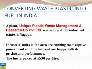 CONVERTING WASTE PLASTIC INTO
FUEL IN INDIA
 A plant, Unique Plastic Waste Management &
Research Co Pvt Ltd, was set up at the industrial
estate in Nagpur.
 Industrial units in the area are running their captive
power plants on this fuel and are happy with its
pricing and performance.
 The fuel is priced at Rs30 per litre.
 