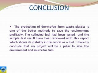 CONCLUSION
 The production of thermofuel from waste plastics is
one of the better methods to save the environment
profitably. The collected fuel had been tested and the
sample test result have been enclosed with this report
which shows its stability in this world as a fuel. I here by
conclude that my project will be a pillar to save the
environment and source for fuel.
 