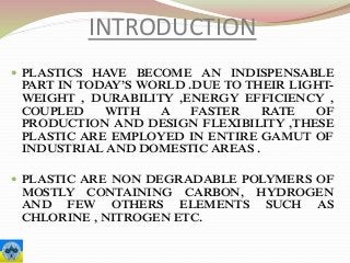 INTRODUCTION
 PLASTICS HAVE BECOME AN INDISPENSABLE
PART IN TODAY’S WORLD .DUE TO THEIR LIGHT-
WEIGHT , DURABILITY ,ENERGY EFFICIENCY ,
COUPLED WITH A FASTER RATE OF
PRODUCTION AND DESIGN FLEXIBILITY ,THESE
PLASTIC ARE EMPLOYED IN ENTIRE GAMUT OF
INDUSTRIAL AND DOMESTIC AREAS .
 PLASTIC ARE NON DEGRADABLE POLYMERS OF
MOSTLY CONTAINING CARBON, HYDROGEN
AND FEW OTHERS ELEMENTS SUCH AS
CHLORINE , NITROGEN ETC.
 