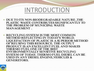 INTRODUCTION
 DUE TO ITS NON-BIODEGRADABLE NATURE ,THE
PLASTIC WASTE CONTRIBUTES SIGNIFICANTLY TO
THE PROBLEM OF MUNICIPAL WASTE
MANAGEMENT .
 RECYCLING SYSTEM IS THE MOST COMMON
METHOD REFLECTING IN TODAY’S WORLD.
LIQUEFACTION OF PLASTIC IS A SUPERIOR METHOD
OF REUSING THIS RESOURCE. THE OUTPUT
PRODUCT IS AN EXCELLENT FUEL AND MAKES
THERMO FUEL ONE OF THE BEST
ENVIRONMENTALLY SENSITIVE RECYCLING
SYSTEM OF TODAY. THERMO FUEL DIESEL CAN BE
USED IN ANY DIESEL ENGINE,VEHICLES &
GENERETORS.
 