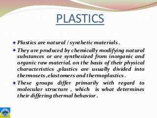 PLASTICS
Plastics are natural / synthetic materials .
They are produced by chemically modifying natural
substances or are synthesized from inorganic and
organic raw material, on the basis of their physical
characteristics ,plastics are usually divided into
thermosets ,elastomers and thermoplastics .
These groups differ primarily with regard to
molecular structure , which is what determines
their differing thermal behavior .
 