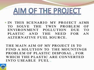  IN THIS SCENARIO MY PROJECT AIMS
TO SOLVE THE TWIN PROBLEM OF
ENVIRONMENT POLLUTION DUE TO
PLASTIC AND THE NEED FOR AN
ALTERNATIVE FUEL SOURCE.
THE MAIN AIM OF MY PROJECT IS TO
FIND A SOLUTION TO THE MOUNTINGS
PROBLEM OF PLASTIC DISPOSAL , FOR
WHICH THE PLASTIC ARE CONVERTED
INTO USEABLE FUEL .
 