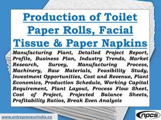 www.entrepreneurindia.co
Production of Toilet
Paper Rolls, Facial
Tissue & Paper Napkins
Manufacturing Plant, Detailed Project Report,
Profile, Business Plan, Industry Trends, Market
Research, Survey, Manufacturing Process,
Machinery, Raw Materials, Feasibility Study,
Investment Opportunities, Cost and Revenue, Plant
Economics, Production Schedule, Working Capital
Requirement, Plant Layout, Process Flow Sheet,
Cost of Project, Projected Balance Sheets,
Profitability Ratios, Break Even Analysis
 