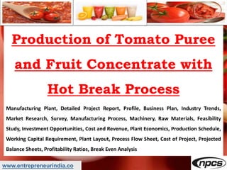 www.entrepreneurindia.co
Production of Tomato Puree
and Fruit Concentrate with
Hot Break Process
Manufacturing Plant, Detailed Project Report, Profile, Business Plan, Industry Trends,
Market Research, Survey, Manufacturing Process, Machinery, Raw Materials, Feasibility
Study, Investment Opportunities, Cost and Revenue, Plant Economics, Production Schedule,
Working Capital Requirement, Plant Layout, Process Flow Sheet, Cost of Project, Projected
Balance Sheets, Profitability Ratios, Break Even Analysis
 
