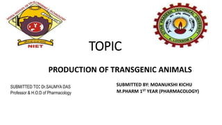 TOPIC
PRODUCTION OF TRANSGENIC ANIMALS
SUBMITTED BY: MOANUKSHI KICHU
M.PHARM 1ST YEAR (PHARMACOLOGY)
SUBMITTED TO: Dr.SAUMYA DAS
Professor & H.O.D of Pharmacology
 