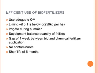 EFFICIENT USE OF BIOFERTILIZERS
 Use adequate OM
 Liming –if pH is below 6(250kg per ha)
 Irrigate during summer
 Supplement balance quantity of frtilizrs
 Gap of 1 week between bio and chemical fertilizer
application
 No contaminants
 Shelf life of 6 months
 
