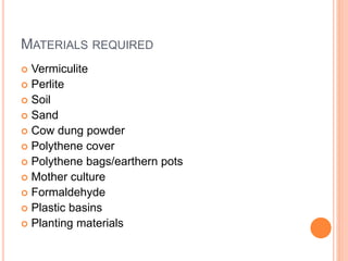 MATERIALS REQUIRED
 Vermiculite
 Perlite
 Soil
 Sand
 Cow dung powder
 Polythene cover
 Polythene bags/earthern pots
 Mother culture
 Formaldehyde
 Plastic basins
 Planting materials
 