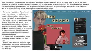 After looking back over this page, I decided that putting my digipak cover on it would be a good idea. As one of the main
purposes of a website, is to have an online presence and also a platform to sell merchandise etc. I decided to move the other
albums down the page and I added the image above them. By putting the image quite large, it means the users attention
will go straight to the large image, meaning they’ll be more likely to buy it.
I also added the get it on iTunes icon. If the
album was actually a new album, this
would link to the album page on iTunes
where they would be able to buy it.
I also added the text ‘new album out now’
which is something you see on a lot of
websites where an album is out or the
user can pre-order it. I added the grey and
dark grey boxes underneath it, as this adds
to the continuity of the website and is
something I have used throughout the
digipak and website.
The white text is in the same font as the
home page buttons which is DIN Next
Light.
I felt that these additions make the page
look more full and follow the conventions
of a website which promotes the album
and the band.
 