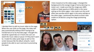 I then moved on to the videos page. I changed the
background to the orange image of Jonny dancing in a
motor suit. I made sure that the image was 100%
visible so I kept opacity at 100% which is the same
setting as the other pages. I also made sure the scroll
effect was parallax which again is the same settings as
the other page. I positioned the photo so that it was
visible on all devices using the image positioning
option.
I decided then to add my music video to the page.
When the user clicks on the page, the video will
play automatically without them having to be
transferred on to my YouTube page. I thought this
would be a good idea as it means the user can
watch the music video or pause it if they don’t want
to. I made the video quite large as well on the
screen because like the album artwork, I want
people to be able to see it and also its promoting
the band.
 