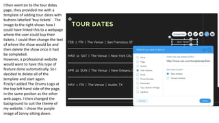 I then went on to the tour dates
page, they provided me with a
template of adding tour dates with
buttons labelled ‘buy tickets’ . The
image to the right shows how I
could have linked this to a webpage
where the user could buy their
tickets. I could then change the text
of where the show would be and
then delete the show once it had
be completed.
However, a professional website
would want to have this type of
feature done automatically. So I
decided to delete all of the
template and start again.
Firstly I added The Drums Logo at
the top left hand side of the page,
in the same positon as the other
web pages. I then changed the
background to suit the theme of
my website. I chose the purple
image of Jonny sitting down.
 