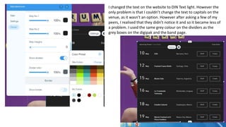 I changed the text on the website to DIN Text light. However the
only problem is that I couldn’t change the text to capitals on the
venue, as it wasn't an option. However after asking a few of my
peers, I realised that they didn’t notice it and so it became less of
a problem. I used the same grey colour on the dividers as the
grey boxes on the digipak and the band page.
 