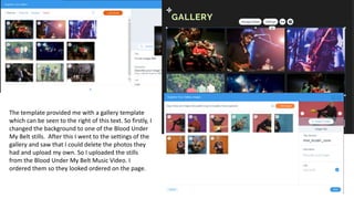 The template provided me with a gallery template
which can be seen to the right of this text. So firstly, I
changed the background to one of the Blood Under
My Belt stills. After this I went to the settings of the
gallery and saw that I could delete the photos they
had and upload my own. So I uploaded the stills
from the Blood Under My Belt Music Video. I
ordered them so they looked ordered on the page.
 