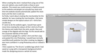 When creating the store I realised that using one of the
wix.com options, you could create a shop on your
website. This meant you could connect a PayPal account
to the website and people can actually buy stock and
then the website would automatically update the stock
level until the item is sold out.
So firstly, I went about creating the merchandise for the
website. As I was creating the merchandise, I did some
simple designs on the typical colours of t –shirts fans
usually buy.
If I were to do the website again, I would have spent
more time creating the colours of the t-shirts to fit with
the theme and made them the pink, purple, blue and
orange of the digipak with the logo. As this would add to
the corporate identity of the band.
I searched on google for a white t shirt and then copy
and pasted this into Photoshop. I would have normally
used Microsoft publisher but after creating my digipak, I
was more confident in using Photoshop and so I edited it
there.
I then copied my ‘The Drums’ scrabble logo which I had
saved an a png with a transparent background which
made the designing process a whole lot easier.
 