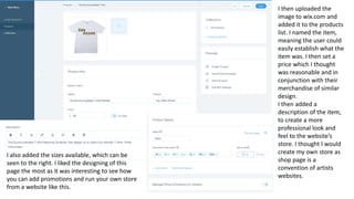 I then uploaded the
image to wix.com and
added it to the products
list. I named the item,
meaning the user could
easily establish what the
item was. I then set a
price which I thought
was reasonable and in
conjunction with their
merchandise of similar
design.
I then added a
description of the item,
to create a more
professional look and
feel to the website’s
store. I thought I would
create my own store as
shop page is a
convention of artists
websites.
I also added the sizes available, which can be
seen to the right. I liked the designing of this
page the most as it was interesting to see how
you can add promotions and run your own store
from a website like this.
 