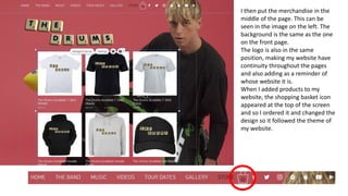 I then put the merchandise in the
middle of the page. This can be
seen in the image on the left. The
background is the same as the one
on the front page.
The logo is also in the same
position, making my website have
continuity throughout the pages
and also adding as a reminder of
whose website it is.
When I added products to my
website, the shopping basket icon
appeared at the top of the screen
and so I ordered it and changed the
design so it followed the theme of
my website.
 